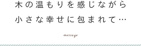 木の温もりを感じながら 小さな幸せに包まれて…