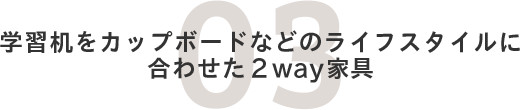 03.子供机からリビングの棚などライフスタイルに合わせた2WAY家具！