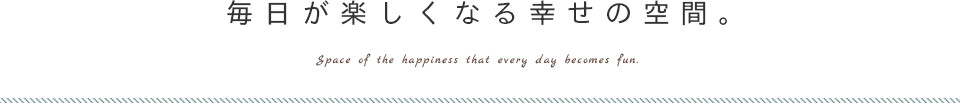 毎日が楽しくなる幸せの空間。